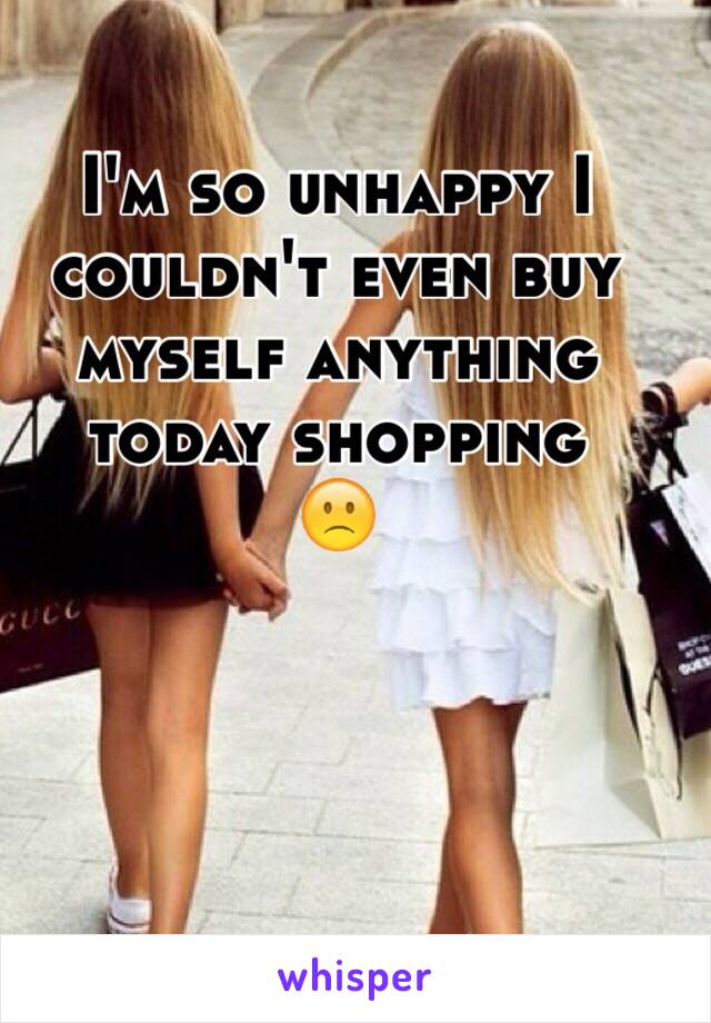 I'm so unhappy I couldn't even buy myself anything today shopping 
🙁