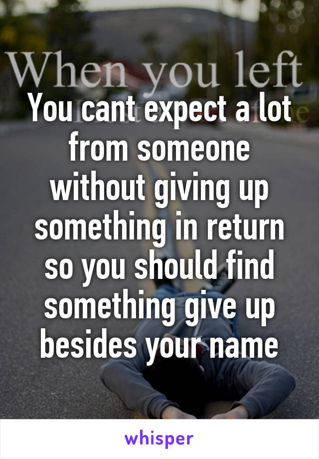 You cant expect a lot from someone without giving up something in return so you should find something give up besides your name