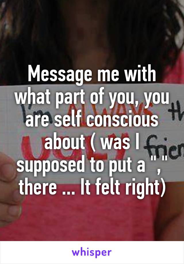 Message me with what part of you, you are self conscious about ( was I supposed to put a "," there ... It felt right)