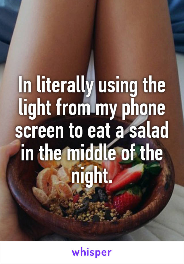 In literally using the light from my phone screen to eat a salad in the middle of the night.