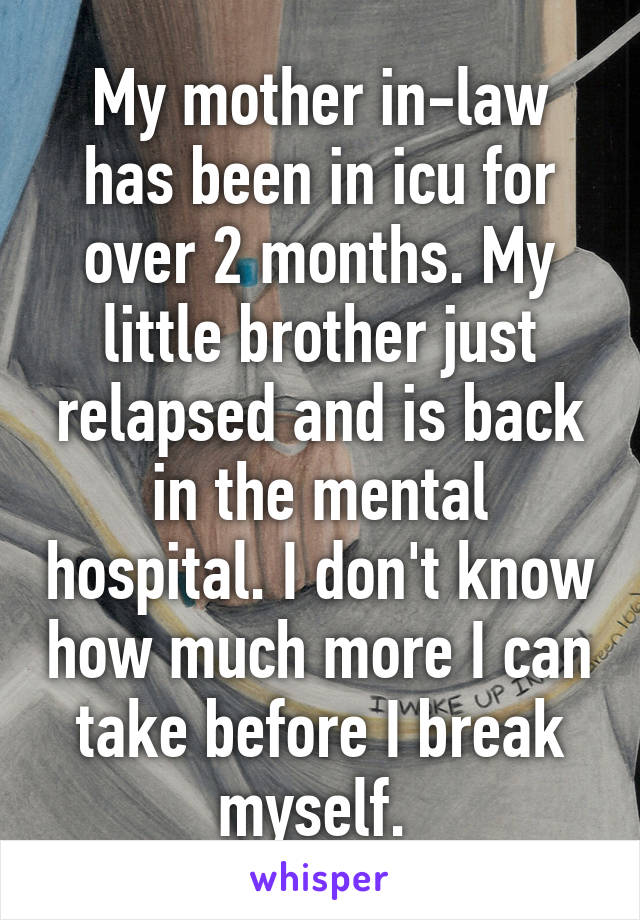 My mother in-law has been in icu for over 2 months. My little brother just relapsed and is back in the mental hospital. I don't know how much more I can take before I break myself. 