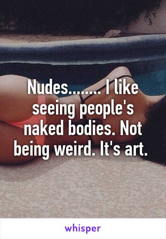 Nudes........ I like seeing people's naked bodies. Not being weird. It's art. 