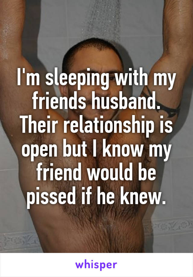 I'm sleeping with my friends husband.
Their relationship is open but I know my friend would be pissed if he knew.