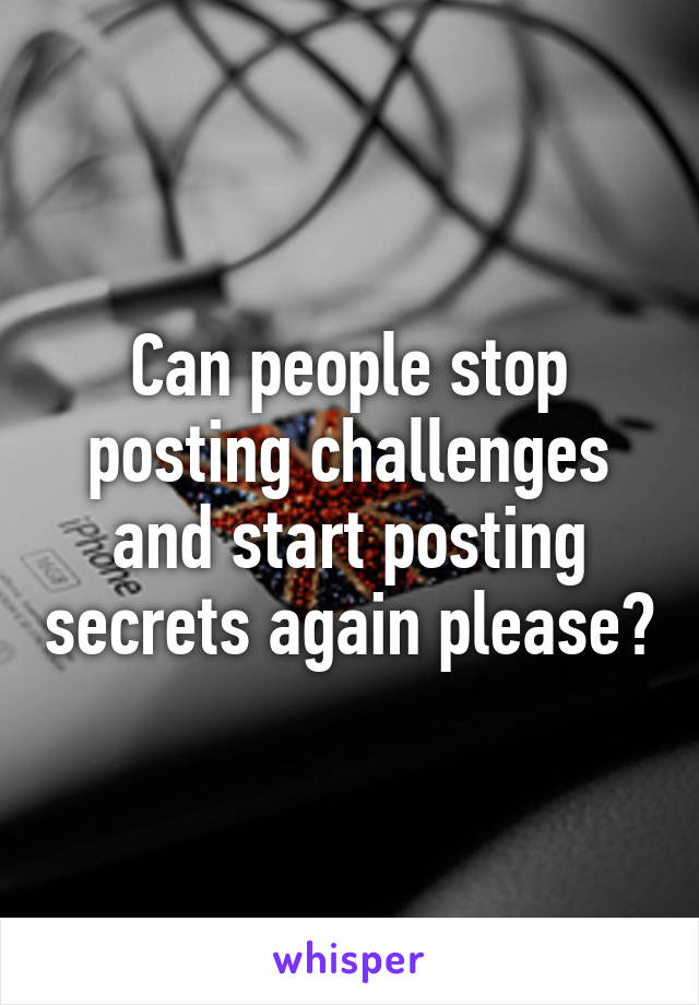 Can people stop posting challenges and start posting secrets again please?