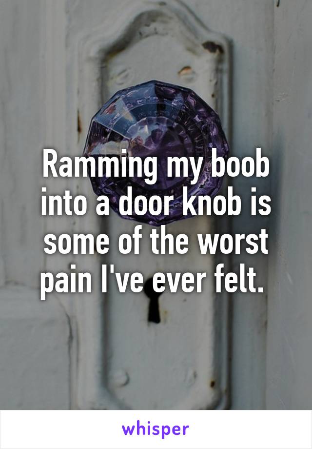 Ramming my boob into a door knob is some of the worst pain I've ever felt. 