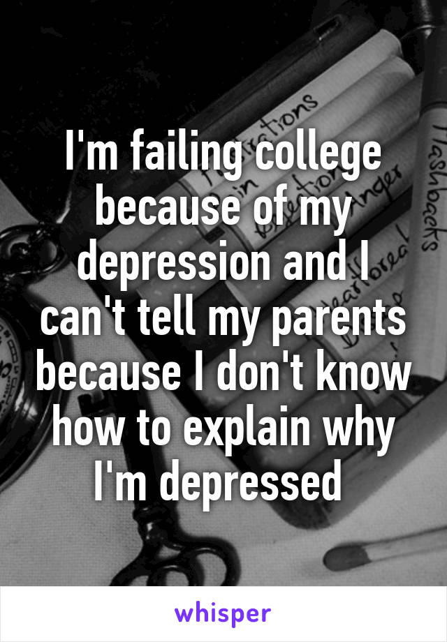 I'm failing college because of my depression and I can't tell my parents because I don't know how to explain why I'm depressed 