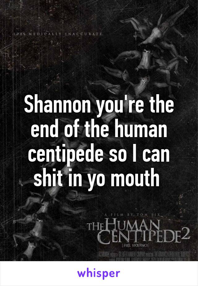 Shannon you're the end of the human centipede so I can shit in yo mouth 