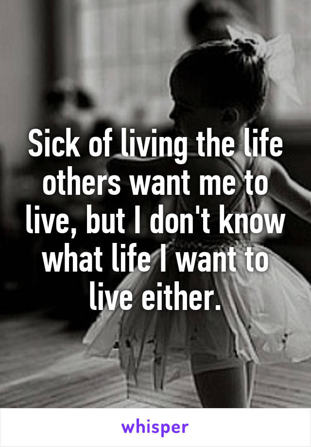 Sick of living the life others want me to live, but I don't know what life I want to live either.