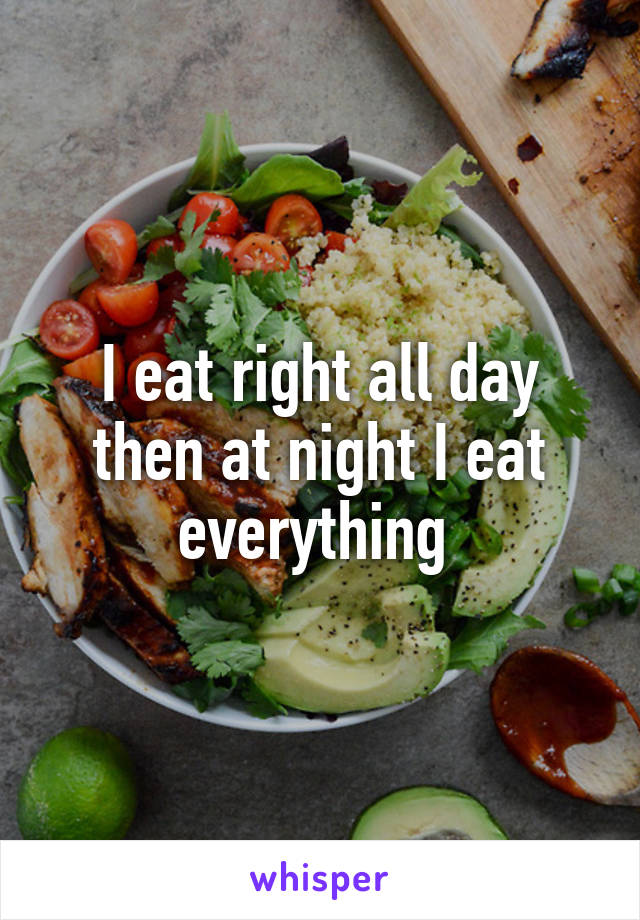 I eat right all day then at night I eat everything 