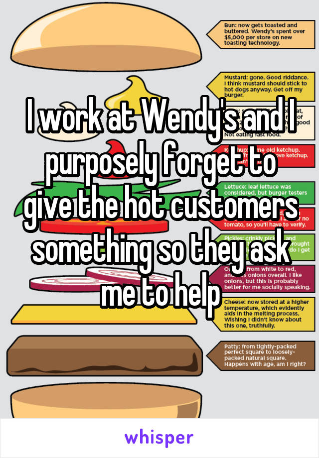 I work at Wendy's and I purposely forget to give the hot customers something so they ask me to help
