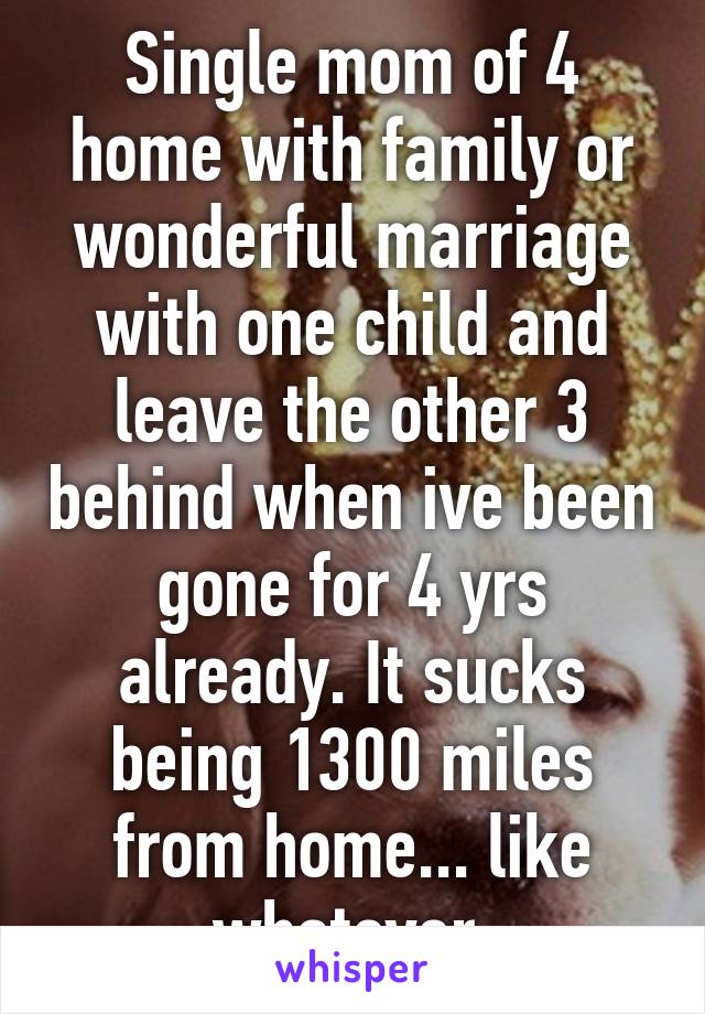 Single mom of 4 home with family or wonderful marriage with one child and leave the other 3 behind when ive been gone for 4 yrs already. It sucks being 1300 miles from home... like whatever 