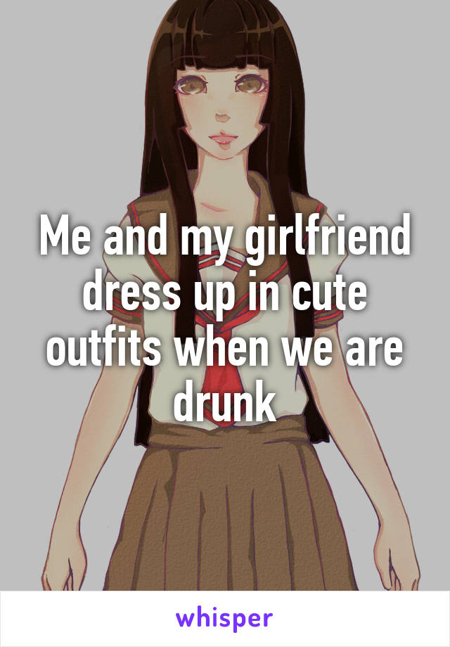 Me and my girlfriend dress up in cute outfits when we are drunk