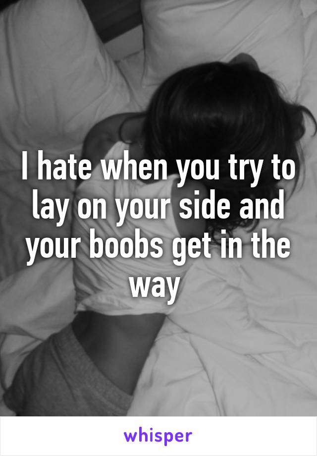 I hate when you try to lay on your side and your boobs get in the way 