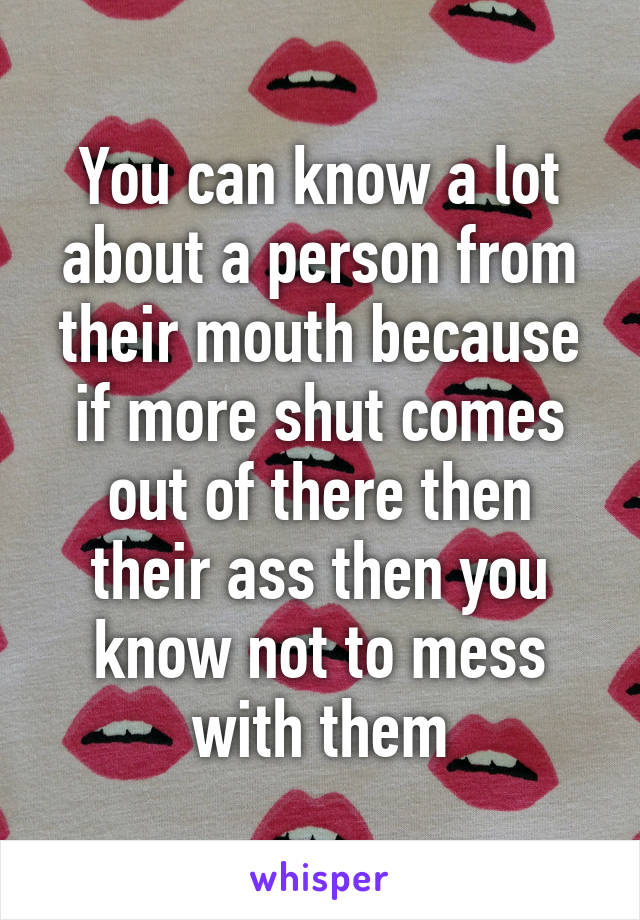 You can know a lot about a person from their mouth because if more shut comes out of there then their ass then you know not to mess with them