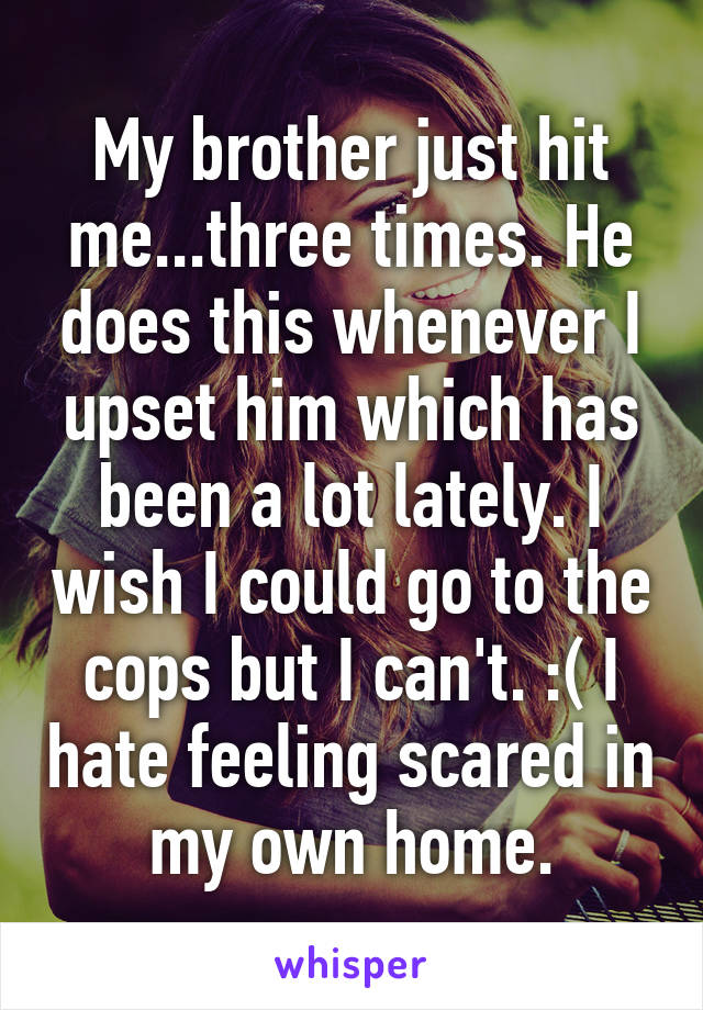 My brother just hit me...three times. He does this whenever I upset him which has been a lot lately. I wish I could go to the cops but I can't. :( I hate feeling scared in my own home.