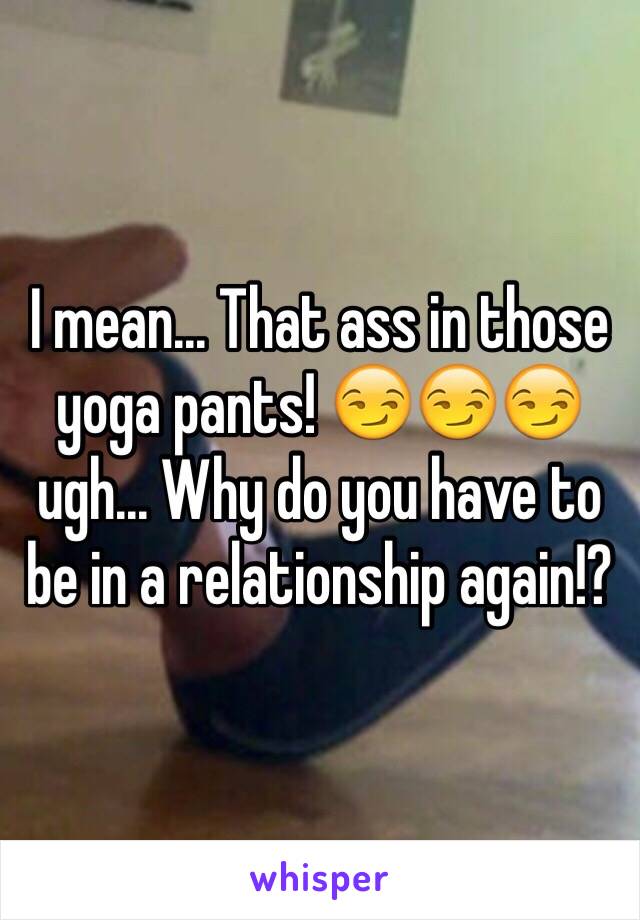 I mean... That ass in those yoga pants! 😏😏😏 ugh... Why do you have to be in a relationship again!? 