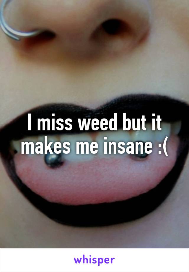 I miss weed but it makes me insane :(