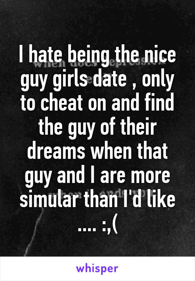 I hate being the nice guy girls date , only to cheat on and find the guy of their dreams when that guy and I are more simular than I'd like .... :,(