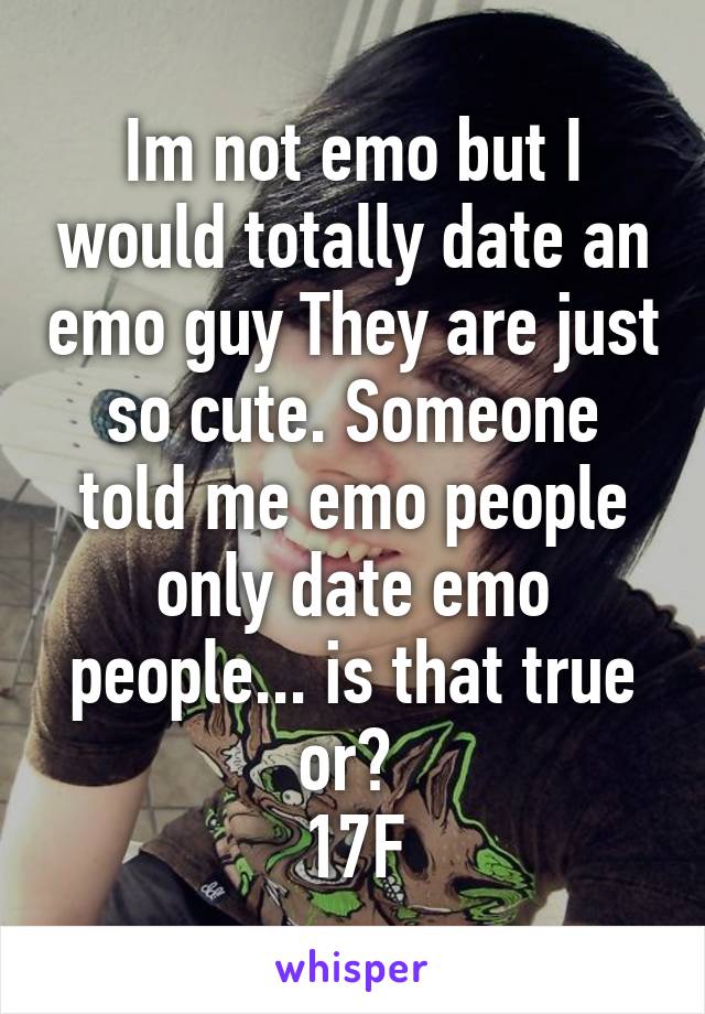 Im not emo but I would totally date an emo guy They are just so cute. Someone told me emo people only date emo people... is that true or? 
17F