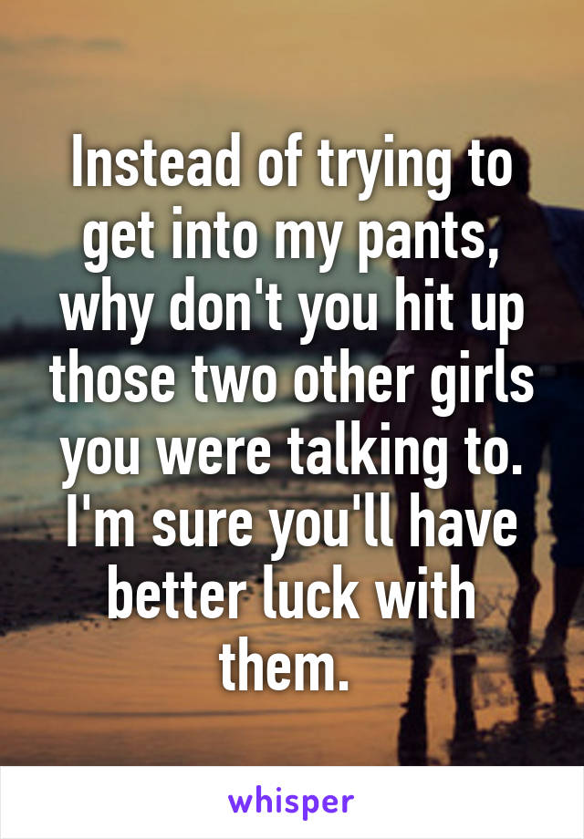 Instead of trying to get into my pants, why don't you hit up those two other girls you were talking to. I'm sure you'll have better luck with them. 