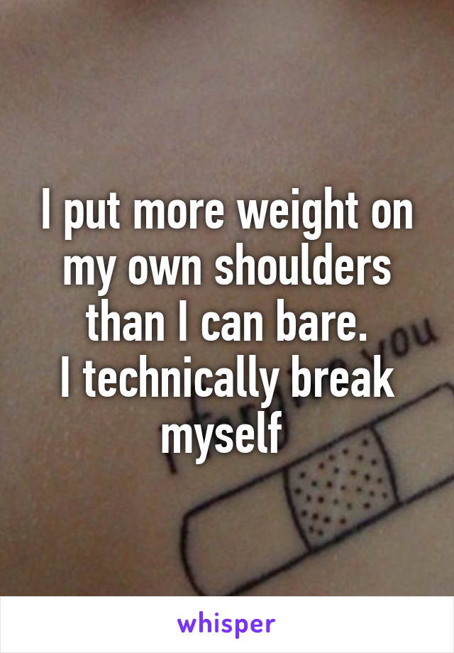 I put more weight on my own shoulders than I can bare.
I technically break myself 