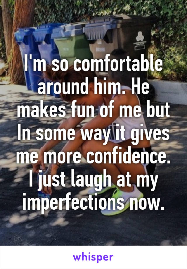 I'm so comfortable around him. He makes fun of me but In some way it gives me more confidence. I just laugh at my imperfections now.