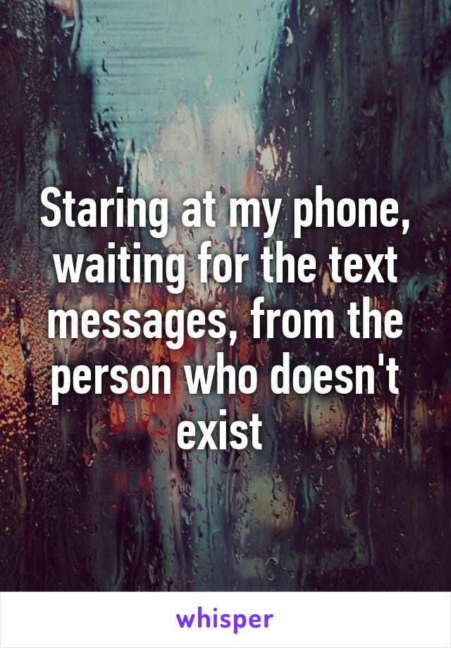 Staring at my phone, waiting for the text messages, from the person who doesn't exist 