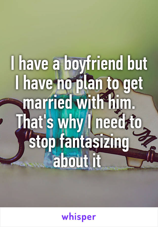 I have a boyfriend but I have no plan to get married with him. That's why I need to stop fantasizing about it 