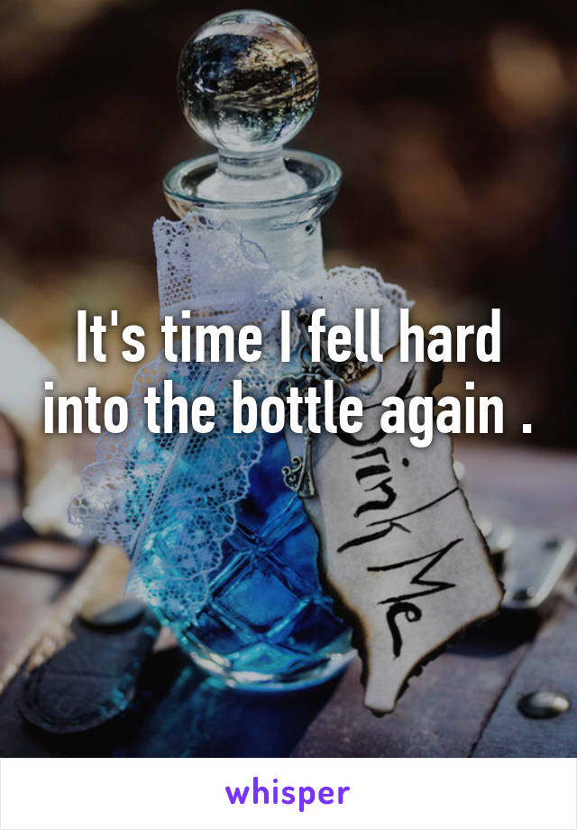 It's time I fell hard into the bottle again . 