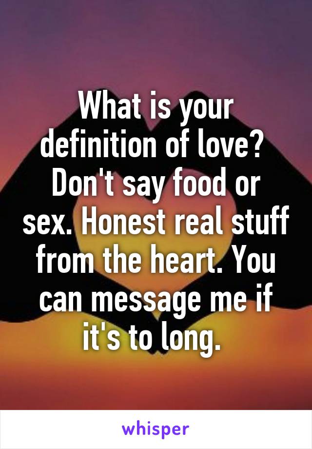 What is your definition of love? 
Don't say food or sex. Honest real stuff from the heart. You can message me if it's to long. 