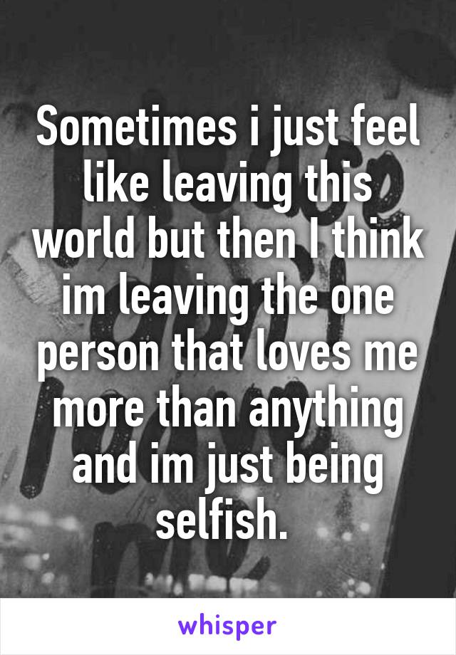 Sometimes i just feel like leaving this world but then I think im leaving the one person that loves me more than anything and im just being selfish. 