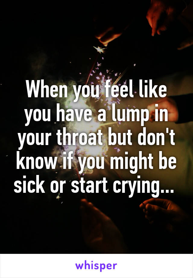 When you feel like you have a lump in your throat but don't know if you might be sick or start crying... 