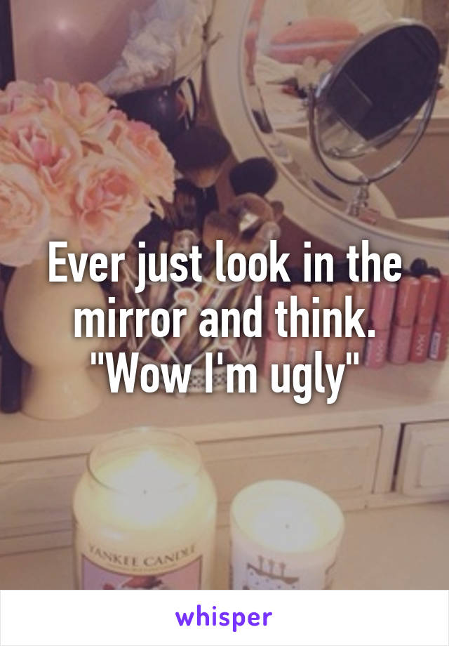 Ever just look in the mirror and think. "Wow I'm ugly"