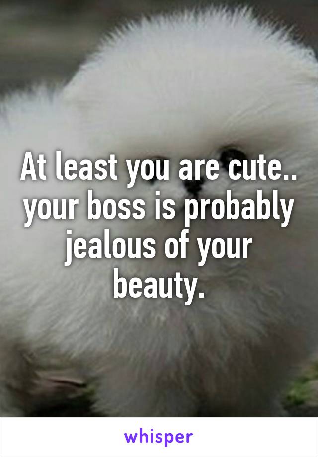 At least you are cute.. your boss is probably jealous of your beauty.