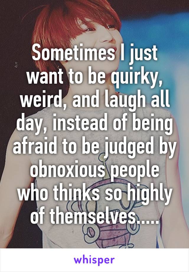 Sometimes I just want to be quirky, weird, and laugh all day, instead of being afraid to be judged by obnoxious people who thinks so highly of themselves.....