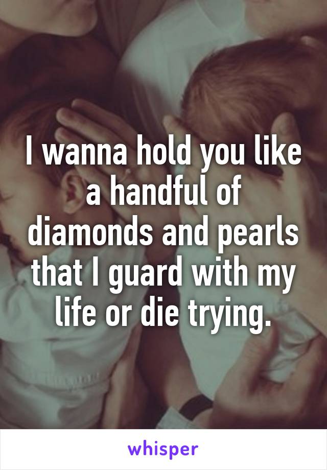 I wanna hold you like a handful of diamonds and pearls that I guard with my life or die trying.