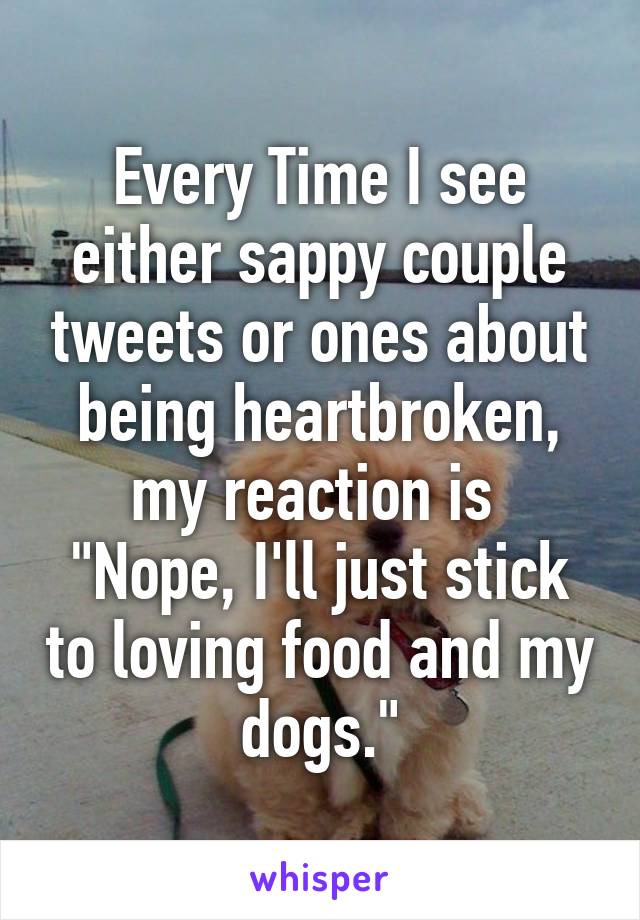 Every Time I see either sappy couple tweets or ones about being heartbroken, my reaction is  "Nope, I'll just stick to loving food and my dogs."