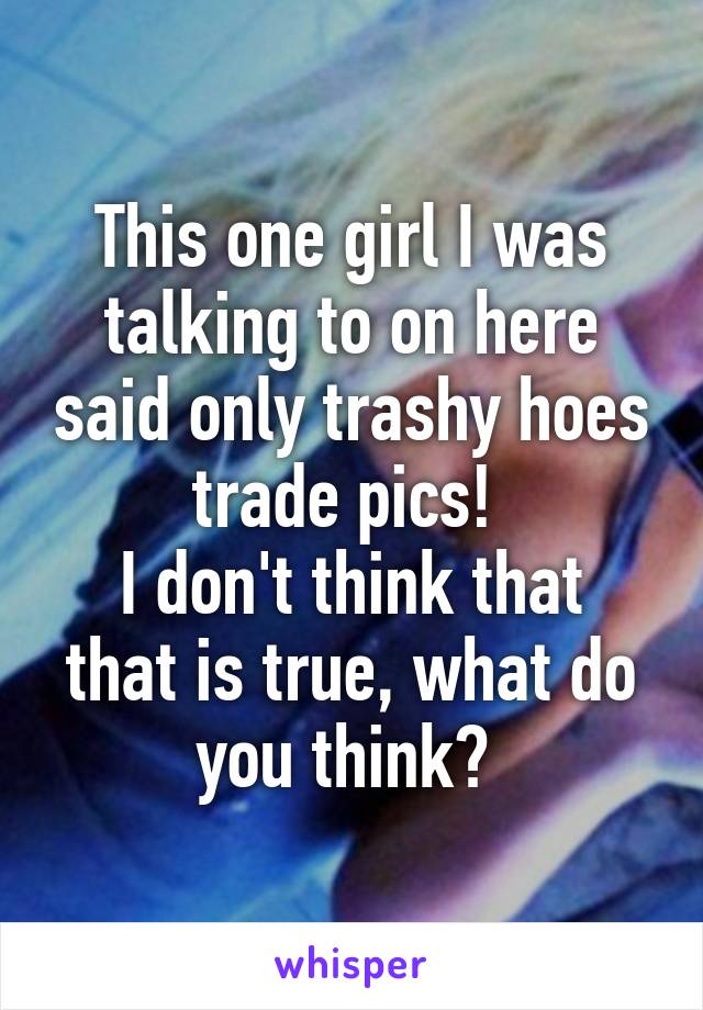 This one girl I was talking to on here said only trashy hoes trade pics! 
I don't think that that is true, what do you think? 