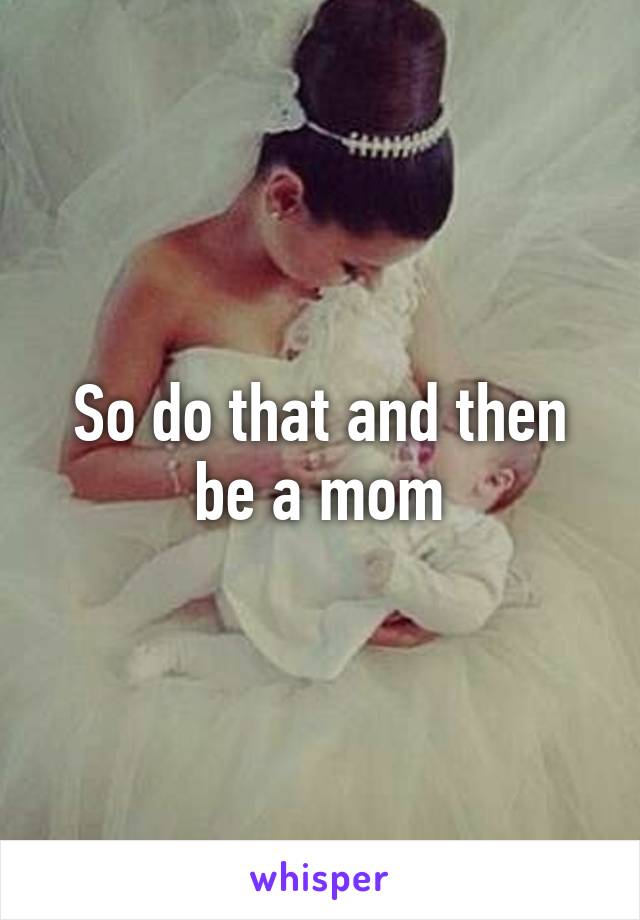 So do that and then be a mom