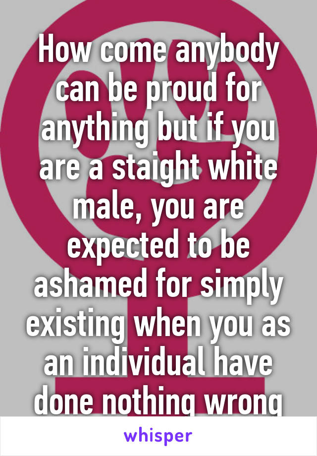 How come anybody can be proud for anything but if you are a staight white male, you are expected to be ashamed for simply existing when you as an individual have done nothing wrong