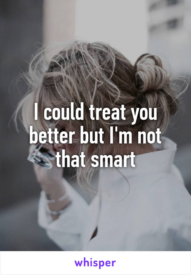 I could treat you better but I'm not that smart