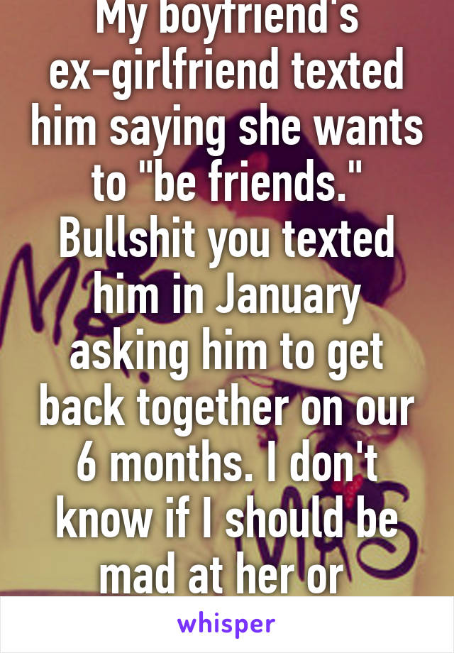 My boyfriend's ex-girlfriend texted him saying she wants to "be friends." Bullshit you texted him in January asking him to get back together on our 6 months. I don't know if I should be mad at her or 
feel bad for her.