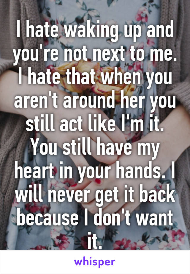 I hate waking up and you're not next to me. I hate that when you aren't around her you still act like I'm it. You still have my heart in your hands. I will never get it back because I don't want it.