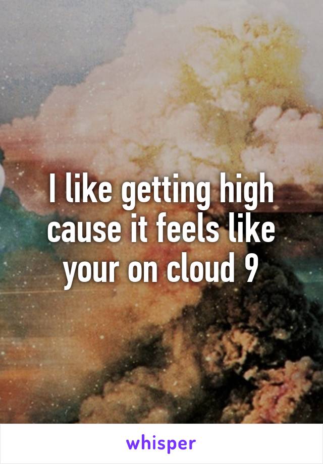 I like getting high cause it feels like your on cloud 9