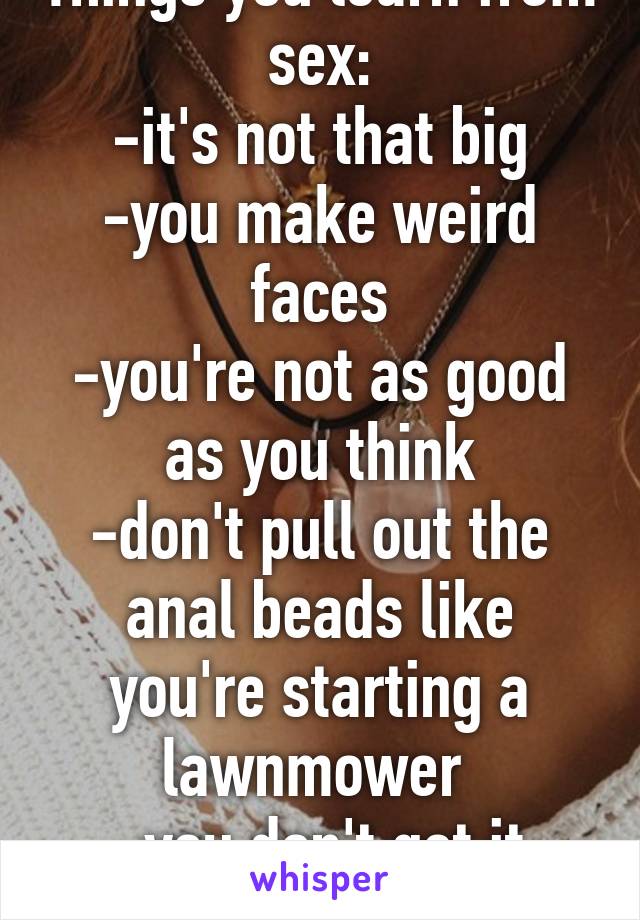 Things you learn from sex:
-it's not that big
-you make weird faces
-you're not as good as you think
-don't pull out the anal beads like you're starting a lawnmower 
-you don't get it much