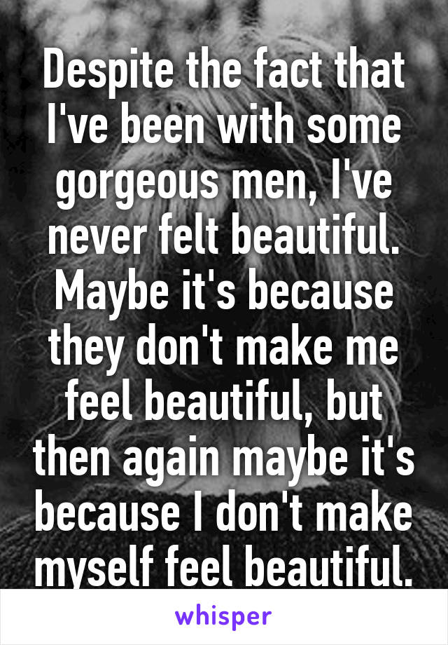 Despite the fact that I've been with some gorgeous men, I've never felt beautiful. Maybe it's because they don't make me feel beautiful, but then again maybe it's because I don't make myself feel beautiful.