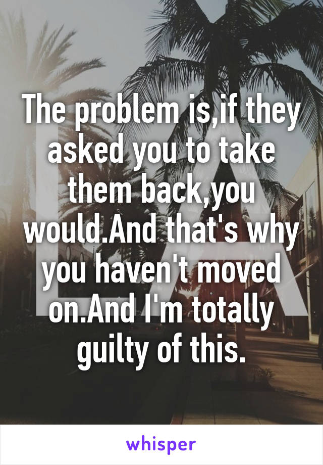 The problem is,if they asked you to take them back,you would.And that's why you haven't moved on.And I'm totally guilty of this.