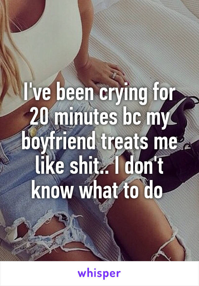 I've been crying for 20 minutes bc my boyfriend treats me like shit.. I don't know what to do 