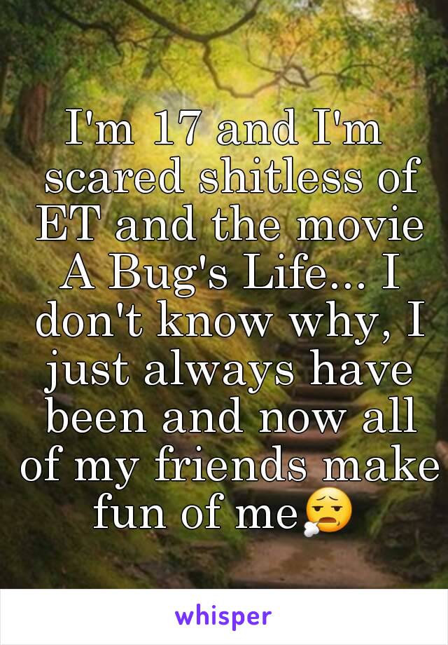 I'm 17 and I'm scared shitless of ET and the movie A Bug's Life... I don't know why, I just always have been and now all of my friends make fun of me😧  