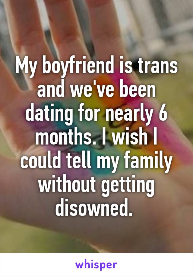 My boyfriend is trans and we've been dating for nearly 6 months. I wish I could tell my family without getting disowned. 